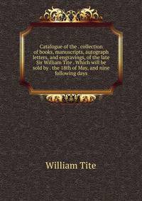 Catalogue of the . collection of books, manuscripts, autograph letters, and engravings, of the late Sir William Tite . Which will be sold by . the 18th of May, and nine following days