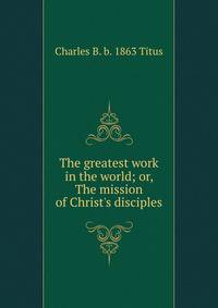 The greatest work in the world; or, The mission of Christ's disciples
