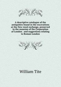 A descriptive catalogue of the antiquities found in the excavations at the New royal exchange, preserved in the museum of the Corporation of London . and suggestions relating to Roman London