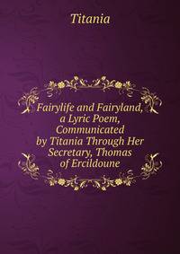 Fairylife and Fairyland, a Lyric Poem, Communicated by Titania Through Her Secretary, Thomas of Ercildoune