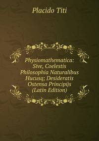 Physiomathematica: Sive, Coelestis Philosophia Naturalibus Hucusq; Desideratis Ostensa Principijs (Latin Edition)