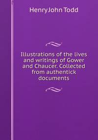 Illustrations of the lives and writings of Gower and Chaucer. Collected from authentick documents