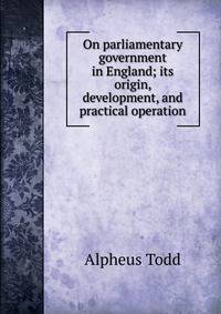 On parliamentary government in England; its origin, development, and practical operation