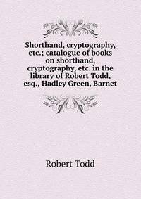 Shorthand, cryptography, etc.; catalogue of books on shorthand, cryptography, etc. in the library of Robert Todd, esq., Hadley Green, Barnet