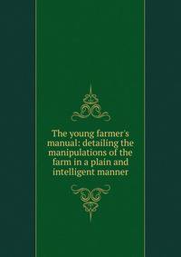 The young farmer's manual: detailing the manipulations of the farm in a plain and intelligent manner