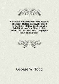 Castellum Huttonicum: Some Account of Sheriff-Hutton Castle, (Founded in the Reign of King Stephen) with Brief Notices of the Church of St. Helen, the . &amp;c. with Two Litographic Views and a Plan of