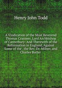 A Vindication of the Most Reverend Thomas Cranmer, Lord Archbishop of Canterbury: And Therewith of the Reformation in England, Against Some of the . the Rev. Dr. Milner, and Charles Butler .