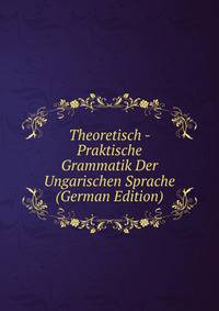 Theoretisch - Praktische Grammatik Der Ungarischen Sprache (German Edition)