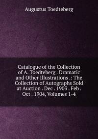 Catalogue of the Collection of A. Toedteberg . Dramatic and Other Illustrations .: The Collection of Autographs Sold at Auction . Dec . 1903 . Feb . Oct . 1904, Volumes 1-4