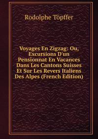 Voyages En Zigzag: Ou, Excursions D'un Pensionnat En Vacances Dans Les Cantons Suisses Et Sur Les Revers Italiens Des Alpes (French Edition)