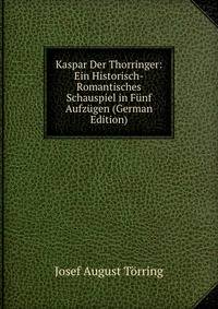 Kaspar Der Thorringer: Ein Historisch-Romantisches Schauspiel in Funf Aufzugen (German Edition)