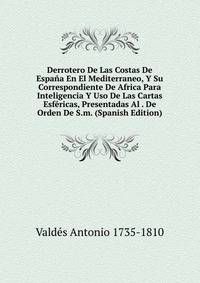 Derrotero De Las Costas De Espana En El Mediterraneo, Y Su Correspondiente De Africa Para Inteligencia Y Uso De Las Cartas Esfericas, Presentadas Al . De Orden De S.m. (Spanish Edition)