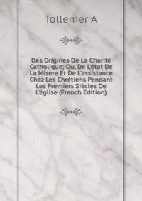 Des Origines De La Charit? Catholique; Ou, De L'?tat De La Mis?re Et De L'assistance Chez Les Chr?tiens Pendant Les Premiers Si?cles De L'?glise (French Edition)