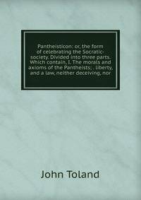 Pantheisticon: or, the form of celebrating the Socratic-society. Divided into three parts. Which contain, I. The morals and axioms of the Pantheists; . liberty, and a law, neither deceiving, nor