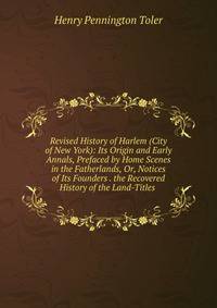 Revised History of Harlem (City of New York): Its Origin and Early Annals, Prefaced by Home Scenes in the Fatherlands, Or, Notices of Its Founders . the Recovered History of the Land-Titles .
