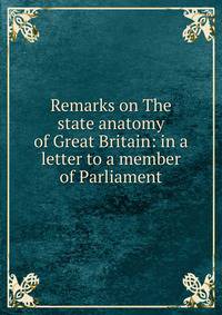 Remarks on The state anatomy of Great Britain: in a letter to a member of Parliament
