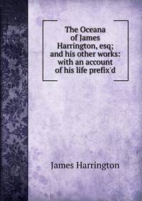The Oceana of James Harrington, esq; and his other works: with an account of his life prefix'd