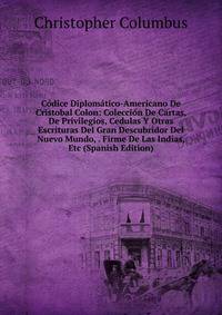 Codice Diplomatico-Americano De Cristobal Colon: Coleccion De Cartas, De Privilegios, Cedulas Y Otras Escrituras Del Gran Descubridor Del Nuevo Mundo, . Firme De Las Indias, Etc (Spanish Edition)