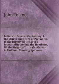 Letters to Serena: Containing, I. the Origin and Force of Prejudices, Ii.The History of the Soul's Immortality Among the Heathens, Iii. the Origin of . to a Gentleman in Holland, Showing Spinosa's
