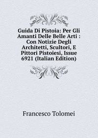 Guida Di Pistoia: Per Gli Amanti Delle Belle Arti : Con Notizie Degli Architetti, Scultori, E Pittori Pistoiesi, Issue 6921 (Italian Edition)