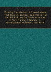 Knitting Calculations: A Cross-indexed Text Book Of Practical Problems In Flat And Rib Knitting On The Interrelation Of Yarn Number ; Diameter ; . . Miscellaneous Problems ; And So On