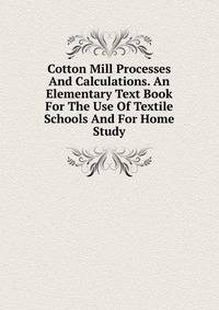 Cotton Mill Processes And Calculations. An Elementary Text Book For The Use Of Textile Schools And For Home Study