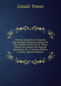 Tratado Domestico De Algunas Enfermedades Bastante Comunes En Esta Capital. Escrito Por D. Tomas Canals, Ex-cirujano Del Segundo Regimiento De . Y Profesor Publico En Esta. (Spanish Edition)