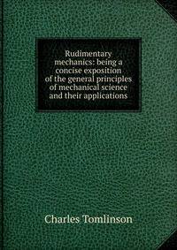 Rudimentary mechanics: being a concise exposition of the general principles of mechanical science and their applications