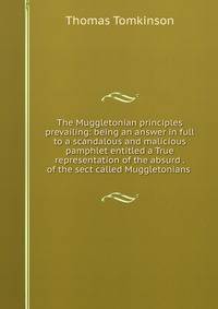 The Muggletonian principles prevailing: being an answer in full to a scandalous and malicious pamphlet entitled a True representation of the absurd . of the sect called Muggletonians .