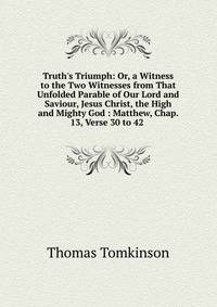Truth's Triumph: Or, a Witness to the Two Witnesses from That Unfolded Parable of Our Lord and Saviour, Jesus Christ, the High and Mighty God : Matthew, Chap. 13, Verse 30 to 42 .
