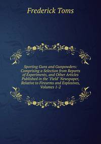 Sporting Guns and Gunpowders: Comprising a Selection from Reports of Experiments, and Other Articles Published in the "Field" Newspaper, Relative to Firearms and Explosives, Volumes 1-2