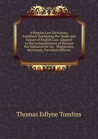 A Popular Law-Dictionary, Familiarly Explaining the Terms and Nature of English Law: Adapted to the Comprehension of Persons Not Educated for the . Magistrates, Merchants, Parochial Officers,