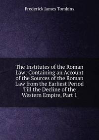 The Institutes of the Roman Law: Containing an Account of the Sources of the Roman Law from the Earliest Period Till the Decline of the Western Empire, Part 1