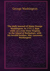 The daily journal of Major George Washington, in 1751-2, kept while on a tour from Virginia to the island of Barbadoes, with his invalid brother, Maj. Lawrence Washington