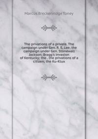 The privations of a private. The campaign under Gen. R. E. Lee; the campaign under Gen. Stonewall Jackson; Bragg's invasion of Kentucky; the . the privations of a citizen; the Ku-Klux