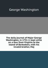 The daily journal of Major George Washington, in 1751-2, kept while on a tour from Virginia to the island of Barbadoes, with his invalid brother, Maj