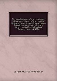 The medical men of the revolution, with a brief history of the medical department of the continental army. Containing the names of nearly twelve . of Jefferson Medical College, March 11, 1876