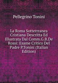 La Roma Sotterrranea Cristiana Descritta Ed Illustrata Dal Comm.G.B.De Rossi: Esame Critico Del Padre P.Tonini (Italian Edition)