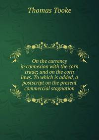 On the currency in connexion with the corn trade; and on the corn laws. To which is added, a postscript on the present commercial stagnation