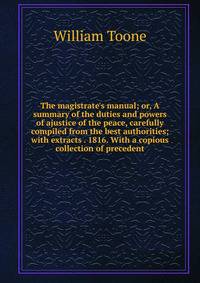 The magistrate's manual; or, A summary of the duties and powers of ajustice of the peace, carefully compiled from the best authorities; with extracts . 1816. With a copious collection of precedent