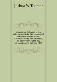 An oration, delivered at the celebration of the first centennial anniversary of the South-Carolina society, in Charleston, on the twenty-eighth day of March, Anno Domini, 1837