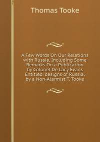 A Few Words On Our Relations with Russia, Including Some Remarks On a Publication by Colonel De Lacy Evans Entitled 'designs of Russia', by a Non-Alarmist T. Tooke