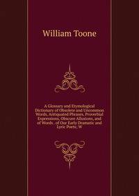A Glossary and Etymological Dictionary of Obsolete and Uncommon Words, Antiquated Phrases, Proverbial Expressions, Obscure Allusions, and of Words . of Our Early Dramatic and Lyric Poets; W