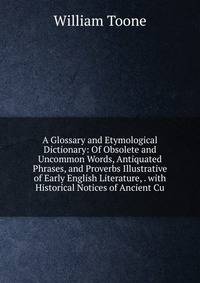 A Glossary and Etymological Dictionary: Of Obsolete and Uncommon Words, Antiquated Phrases, and Proverbs Illustrative of Early English Literature, . with Historical Notices of Ancient Cu