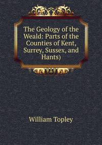 The Geology of the Weald: Parts of the Counties of Kent, Surrey, Sussex, and Hants)