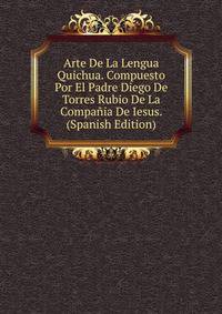 Arte De La Lengua Quichua. Compuesto Por El Padre Diego De Torres Rubio De La Compania De Iesus. (Spanish Edition)