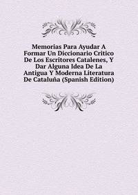 Memorias Para Ayudar A Formar Un Diccionario Critico De Los Escritores Catalenes, Y Dar Alguna Idea De La Antigua Y Moderna Literatura De Cataluna (Spanish Edition)