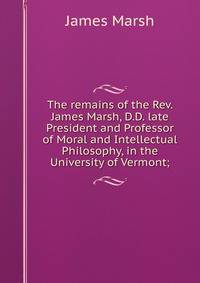 The remains of the Rev. James Marsh, D.D. late President and Professor of Moral and Intellectual Philosophy, in the University of Vermont;