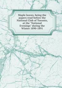Maple leaves, being the papers read before the National Club of Toronto, at the "National Evenings" during the Winter 1890-1891