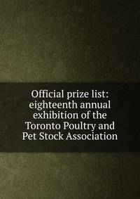 Official prize list: eighteenth annual exhibition of the Toronto Poultry and Pet Stock Association